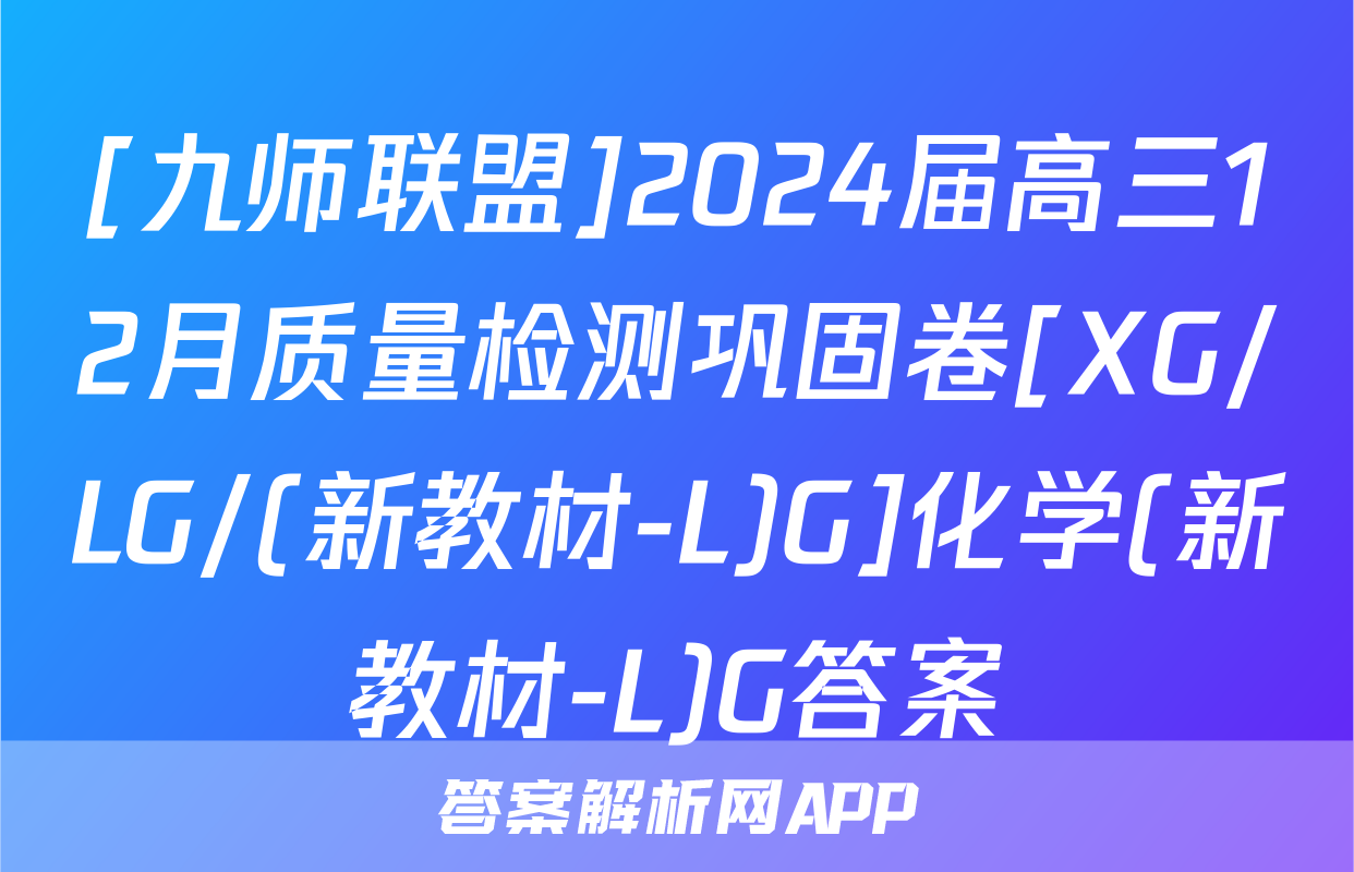 [九师联盟]2024届高三12月质量检测巩固卷[XG/LG/(新教材-L)G]化学(新教材-L)G答案