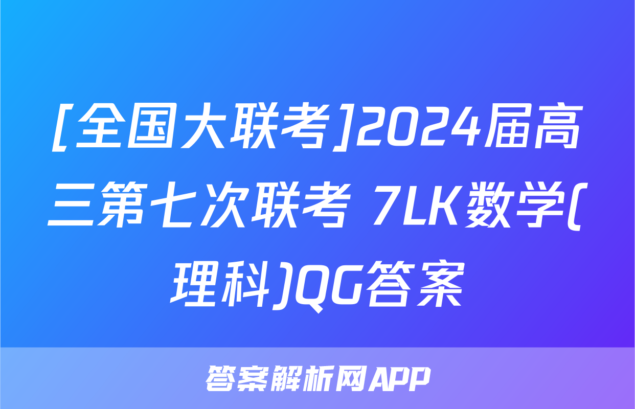 [全国大联考]2024届高三第七次联考 7LK数学(理科)QG答案