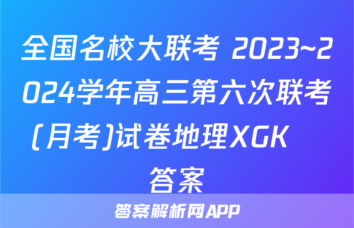 全国名校大联考 2023~2024学年高三第六次联考(月考)试卷地理XGK✰答案