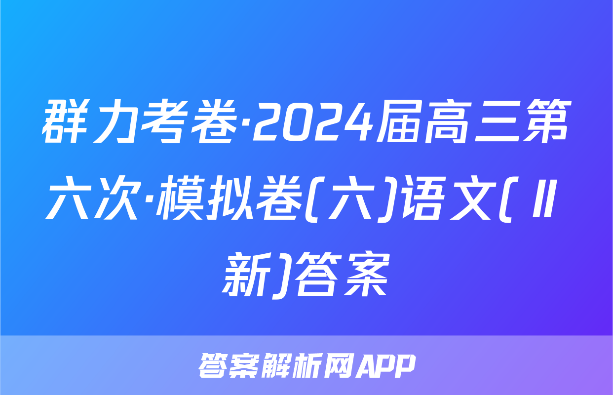 群力考卷·2024届高三第六次·模拟卷(六)语文(Ⅱ新)答案