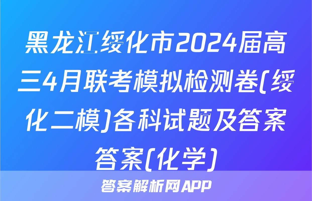 黑龙江绥化市2024届高三4月联考模拟检测卷(绥化二模)各科试题及答案答案(化学)