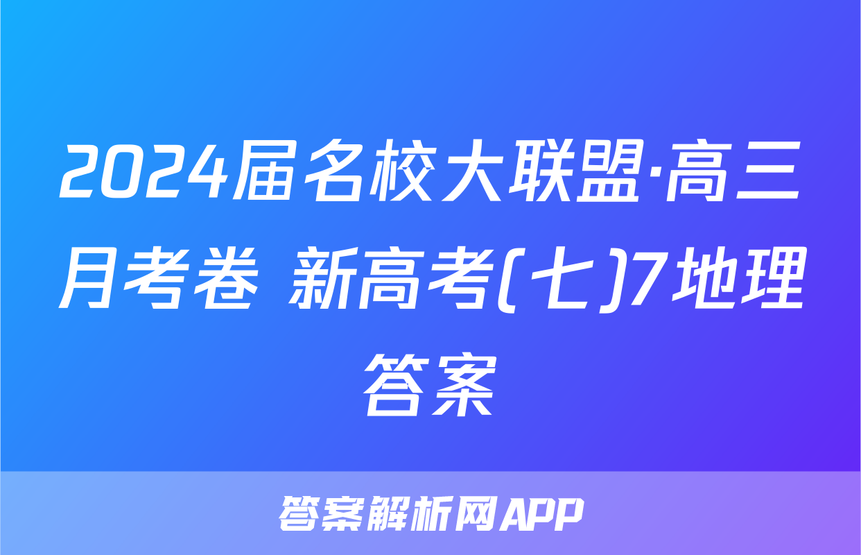 2024届名校大联盟·高三月考卷 新高考(七)7地理答案