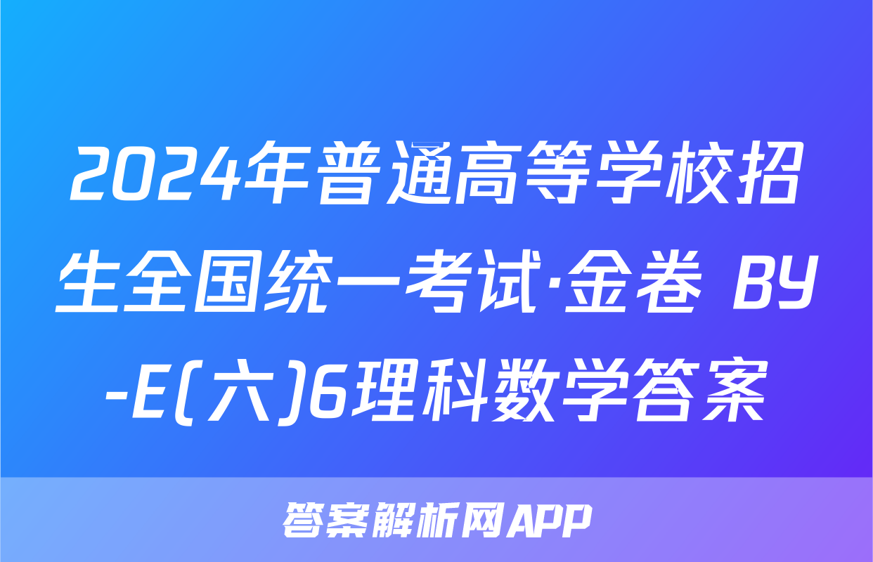 2024年普通高等学校招生全国统一考试·金卷 BY-E(六)6理科数学答案
